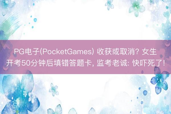 PG电子(PocketGames) 收获或取消? 女生开考50分钟后填错答题卡， 监考老诚: 快吓死了!