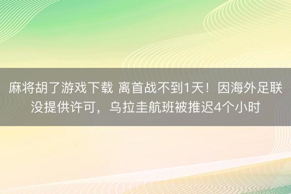 麻将胡了游戏下载 离首战不到1天！因海外足联没提供许可，乌拉圭航班被推迟4个小时