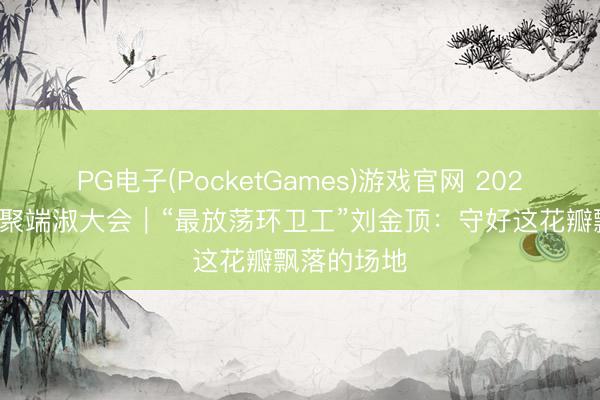 PG电子(PocketGames)游戏官网 2026年中国相聚端淑大会｜“最放荡环卫工”刘金顶：守好这花瓣飘落的场地