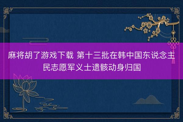 麻将胡了游戏下载 第十三批在韩中国东说念主民志愿军义士遗骸动身归国