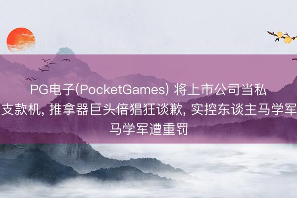 PG电子(PocketGames) 将上市公司当私东谈主支款机， 推拿器巨头倍猖狂谈歉， 实控东谈主马学军遭重罚