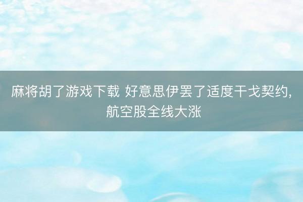 麻将胡了游戏下载 好意思伊罢了适度干戈契约， 航空股全线大涨