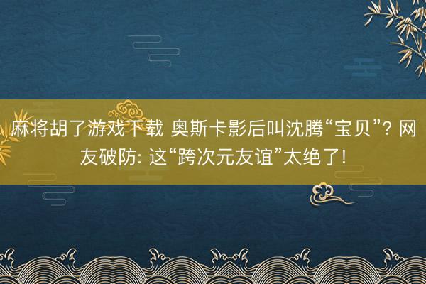 麻将胡了游戏下载 奥斯卡影后叫沈腾“宝贝”? 网友破防: 这“跨次元友谊”太绝了!