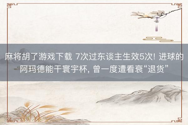 麻将胡了游戏下载 7次过东谈主生效5次! 进球的阿玛德能干寰宇杯， 曾一度遭看衰“退货”