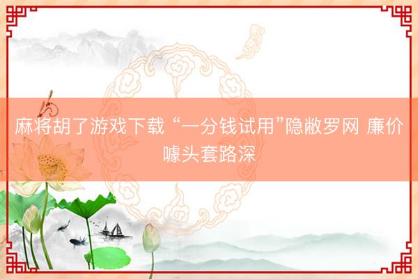 麻将胡了游戏下载 “一分钱试用”隐敝罗网 廉价噱头套路深