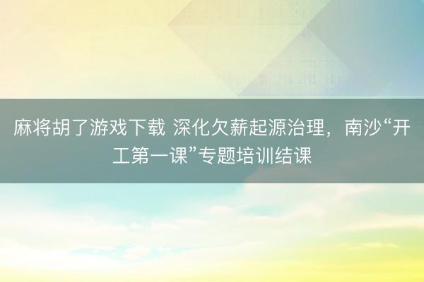 麻将胡了游戏下载 深化欠薪起源治理，南沙“开工第一课”专题培训结课