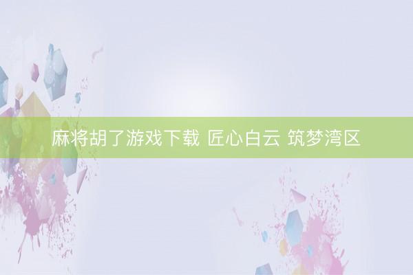 麻将胡了游戏下载 匠心白云 筑梦湾区