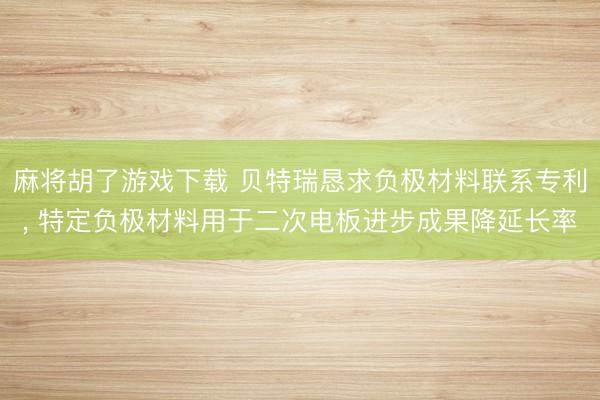 麻将胡了游戏下载 贝特瑞恳求负极材料联系专利， 特定负极材料用于二次电板进步成果降延长率