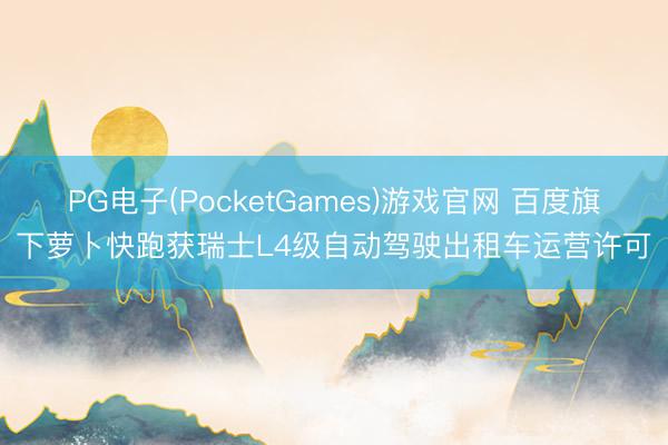 PG电子(PocketGames)游戏官网 百度旗下萝卜快跑获瑞士L4级自动驾驶出租车运营许可