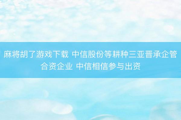 麻将胡了游戏下载 中信股份等耕种三亚晋承企管合资企业 中信相信参与出资