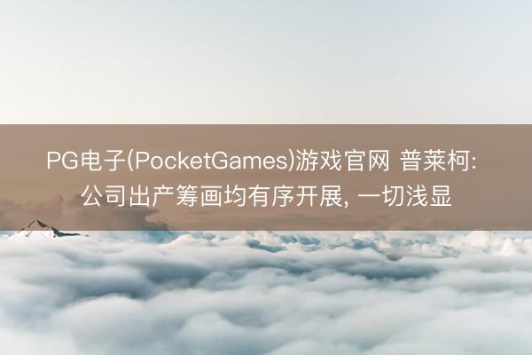 PG电子(PocketGames)游戏官网 普莱柯: 公司出产筹画均有序开展， 一切浅显