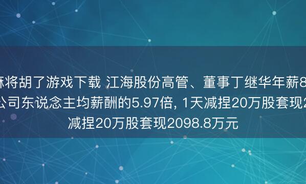 麻将胡了游戏下载 江海股份高管、董事丁继华年薪83.79万元是公司东说念主均薪酬的5.97倍, 1天减捏20万股套现2098.8万元