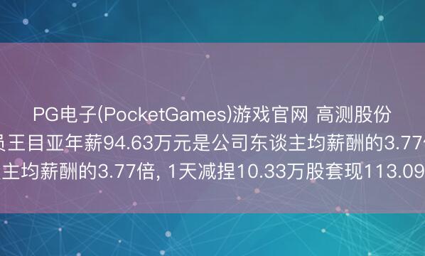 PG电子(PocketGames)游戏官网 高测股份董事、高等科罚东谈主员王目亚年薪94.63万元是公司东谈主均薪酬的3.77倍， 1天减捏10.33万股套现113.09万元