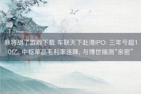 麻将胡了游戏下载 车联天下赴港IPO: 三年亏超10亿， 中枢单品毛利率连降， 与博世揣测“亲密”