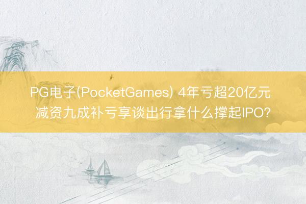 PG电子(PocketGames) 4年亏超20亿元 减资九成补亏享谈出行拿什么撑起IPO?