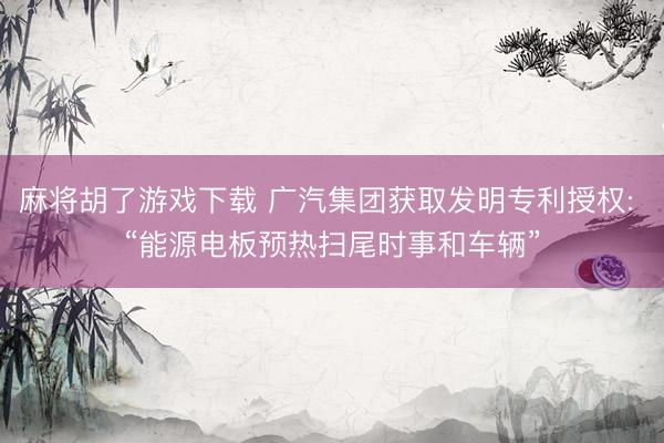 麻将胡了游戏下载 广汽集团获取发明专利授权: “能源电板预热扫尾时事和车辆”